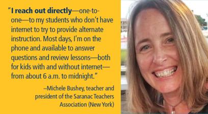 “I reach out directly—one-to-one—to my students who don’t have internet to try to provide alternate instruction. Most days, I’m on the phone and available to answer questions and review lessons from about 6 a.m. to midnight.” –Michele Bushey