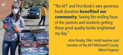 “The AFT and First Book’s very generous book donation benefited our community. Seeing the smiling faces of the parents and students getting these good quality books brightened my day.” –Kim Pendry